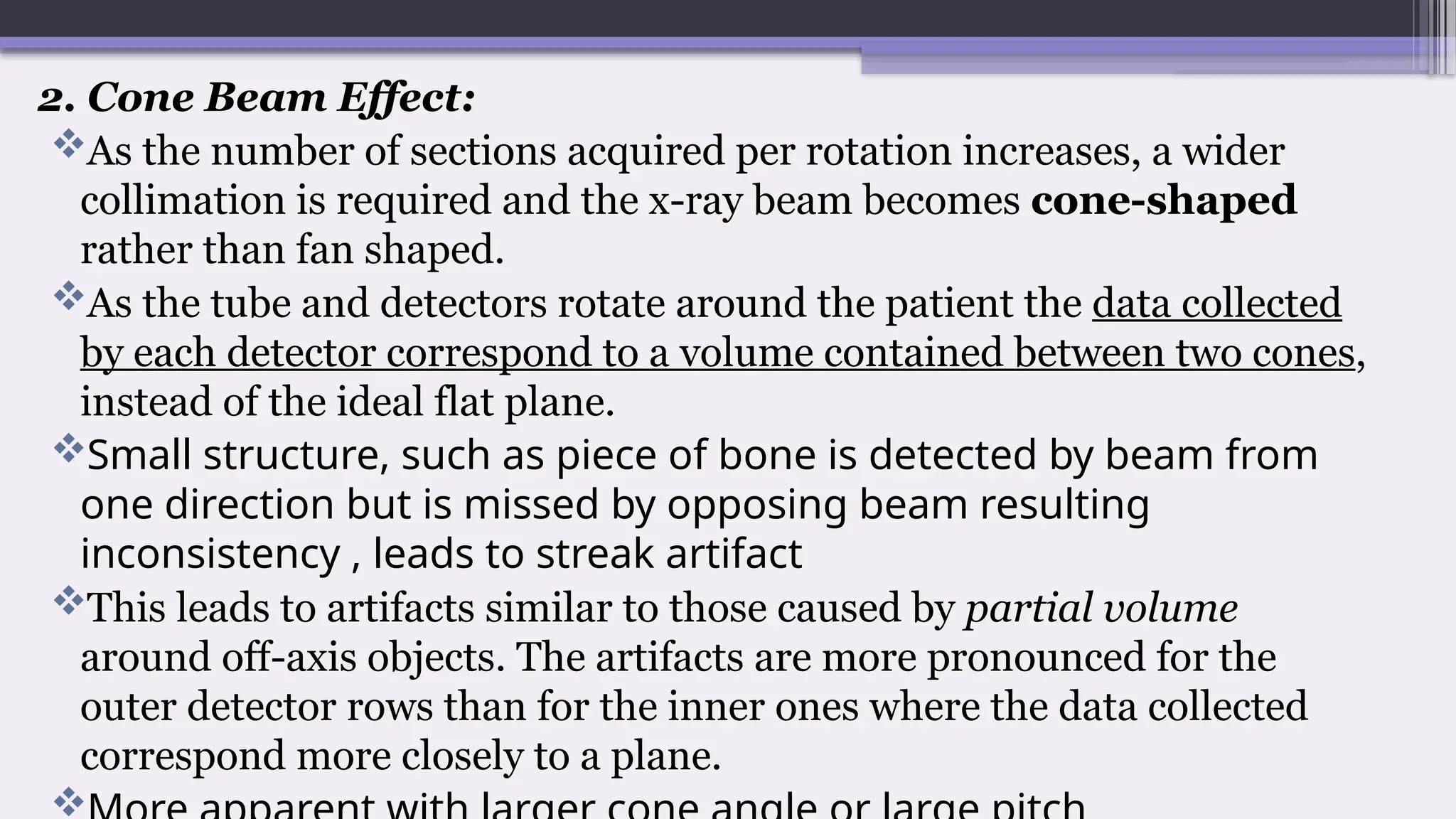 2. Cone Beam Effect:
As the number of sections acquired per rotation increases, a wider
collimation is required and the x-ray beam becomes cone-shaped
rather than fan shaped.
As the tube and detectors rotate around the patient the data collected
by each detector correspond to a volume contained between two cones,
instead of the ideal flat plane.
Small structure, such as piece of bone is detected by beam from
one direction but is missed by opposing beam resulting
inconsistency , leads to streak artifact
This leads to artifacts similar to those caused by partial volume
around off-axis objects. The artifacts are more pronounced for the
outer detector rows than for the inner ones where the data collected
correspond more closely to a plane.

 
