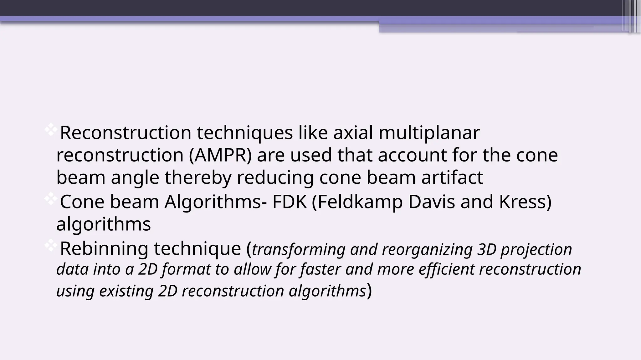 Reconstruction techniques like axial multiplanar
reconstruction (AMPR) are used that account for the cone
beam angle thereby reducing cone beam artifact
Cone beam Algorithms- FDK (Feldkamp Davis and Kress)
algorithms
Rebinning technique (transforming and reorganizing 3D projection
data into a 2D format to allow for faster and more efficient reconstruction
using existing 2D reconstruction algorithms)
 