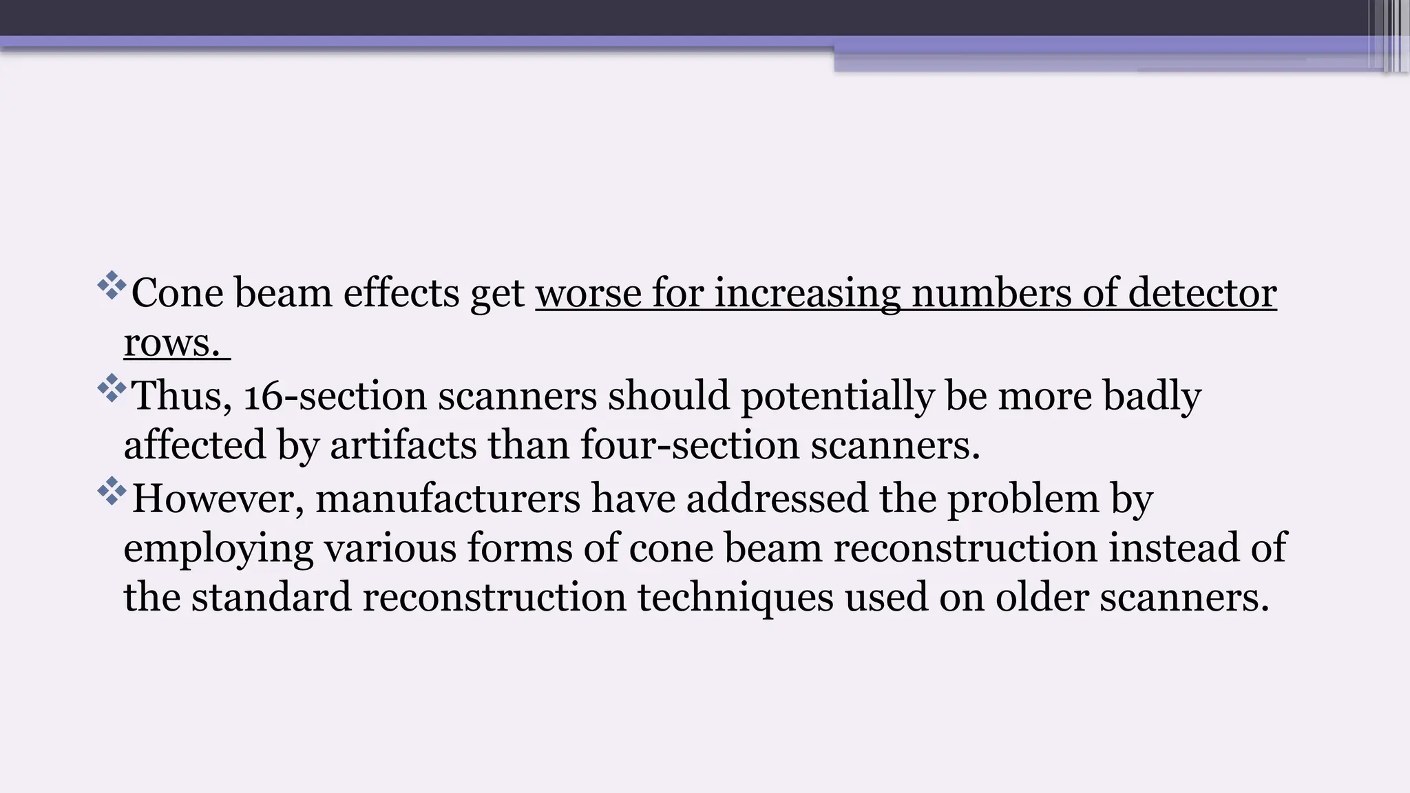 Cone beam effects get worse for increasing numbers of detector
rows.
Thus, 16-section scanners should potentially be more badly
affected by artifacts than four-section scanners.
However, manufacturers have addressed the problem by
employing various forms of cone beam reconstruction instead of
the standard reconstruction techniques used on older scanners.
 