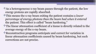 As a heterogeneous x-ray beam passes through the patient, the low
energy protons are rapidly absorbed.
This means the x-ray beam exiting the patient contains a lower
percentage of energy photons than the beam had when it entered
the patient. This effect is called "beam hardening."
The linear attenuation coefficient of a tissue is directly related to the
average energy of the x-ray beam.
Reconstruction programs anticipate and correct for variation in
linear attenuation coefficients caused by beam hardening, but such
corrections are not precise.
 