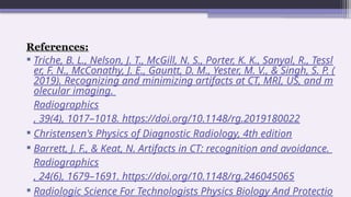 References:
 Triche, B. L., Nelson, J. T., McGill, N. S., Porter, K. K., Sanyal, R., Tessl
er, F. N., McConathy, J. E., Gauntt, D. M., Yester, M. V., & Singh, S. P. (
2019). Recognizing and minimizing artifacts at CT, MRI, US, and m
olecular imaging.
Radiographics
, 39(4), 1017–1018. https://doi.org/10.1148/rg.2019180022
 Christensen's Physics of Diagnostic Radiology, 4th edition
 Barrett, J. F., & Keat, N. Artifacts in CT: recognition and avoidance.
Radiographics
, 24(6), 1679–1691. https://doi.org/10.1148/rg.246045065
 Radiologic Science For Technologists Physics Biology And Protectio
 