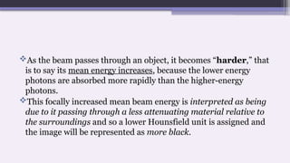 As the beam passes through an object, it becomes “harder,” that
is to say its mean energy increases, because the lower energy
photons are absorbed more rapidly than the higher-energy
photons.
This focally increased mean beam energy is interpreted as being
due to it passing through a less attenuating material relative to
the surroundings and so a lower Hounsfield unit is assigned and
the image will be represented as more black.
 