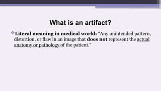 What is an artifact?
Literal meaning in medical world: “Any unintended pattern,
distortion, or flaw in an image that does not represent the actual
anatomy or pathology of the patient.”
 