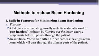 Methods to reduce Beam Hardening
I. Built-in Features for Minimizing Beam Hardening
1. Filtration:
A flat piece of attenuating, usually metallic material is used to
“pre-harden” the beam by filtering out the lower-energy
components before it passes through the patient.
An additional “bow tie” filter further hardens the edges of the
beam, which will pass through the thinner parts of the patient.
 