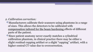 2. Calibration correction:
Manufacturers calibrate their scanners using phantoms in a range
of sizes. This allows the detectors to be calibrated with
compensation tailored for the beam hardening effects of different
parts of the patient.
Since patient anatomy never exactly matches a cylindrical
calibration phantom, in clinical practice there may be either a
slight residual cupping artifact or a slight “capping” artifact, with a
higher central CT value due to overcorrection.
 