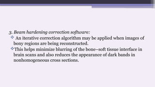 3. Beam hardening correction software:
 An iterative correction algorithm may be applied when images of
bony regions are being reconstructed.
This helps minimize blurring of the bone–soft tissue interface in
brain scans and also reduces the appearance of dark bands in
nonhomogeneous cross sections.
 