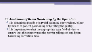 II. Avoidance of Beam Hardening by the Operator.
It is sometimes possible to avoid scanning bony regions, either
by means of patient positioning or by tilting the gantry.
It is important to select the appropriate scan field of view to
ensure that the scanner uses the correct calibration and beam
hardening correction data.
 