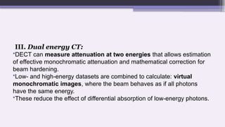 III. Dual energy CT:
•DECT can measure attenuation at two energies that allows estimation
of effective monochromatic attenuation and mathematical correction for
beam hardening.
•Low- and high-energy datasets are combined to calculate: virtual
monochromatic images, where the beam behaves as if all photons
have the same energy.
•These reduce the effect of differential absorption of low-energy photons.
 