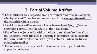 B. Partial Volume Artifact
These artifacts are a separate problem from partial volume averaging,
which yields a CT number representative of the average attenuation of
the materials within a voxel.
Partial volume artifact occurs when a dense object lying off-center
protrudes partway into the width of the x-ray beam.
The off-axis object can be within the beam, and therefore “seen” by
the detectors, when the tube is pointing in one direction but outside
the beam, and therefore not seen by the detectors, when the tube is
pointing in another
The inconsistencies between the views cause shading artifacts to
appear in the image
 