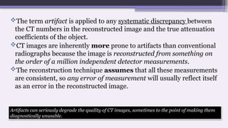 The term artifact is applied to any systematic discrepancy between
the CT numbers in the reconstructed image and the true attenuation
coefficients of the object.
CT images are inherently more prone to artifacts than conventional
radiographs because the image is reconstructed from something on
the order of a million independent detector measurements.
The reconstruction technique assumes that all these measurements
are consistent, so any error of measurement will usually reflect itself
as an error in the reconstructed image.
Artifacts can seriously degrade the quality of CT images, sometimes to the point of making them
diagnostically unusable.
 