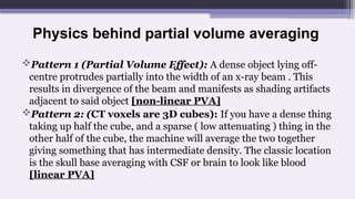 Physics behind partial volume averaging
Pattern 1 (Partial Volume Effect): A dense object lying off-
centre protrudes partially into the width of an x-ray beam . This
results in divergence of the beam and manifests as shading artifacts
adjacent to said object [non-linear PVA]
Pattern 2: (CT voxels are 3D cubes): If you have a dense thing
taking up half the cube, and a sparse ( low attenuating ) thing in the
other half of the cube, the machine will average the two together
giving something that has intermediate density. The classic location
is the skull base averaging with CSF or brain to look like blood
[linear PVA]
 