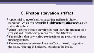 C. Photon starvation artifact
A potential source of serious streaking artifacts is photon
starvation, which can occur in highly attenuating areas such
as the shoulders.
When the x-ray beam is traveling horizontally, the attenuation is
greatest and insufficient photons reach the detectors.
The result is that very noisy projections are produced at these
tube angulations.
The reconstruction process has the effect of greatly magnifying
the noise, resulting in horizontal streaks in the image.
 