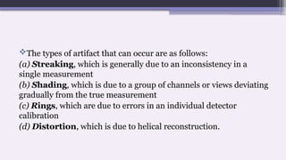 The types of artifact that can occur are as follows:
(a) Streaking, which is generally due to an inconsistency in a
single measurement
(b) Shading, which is due to a group of channels or views deviating
gradually from the true measurement
(c) Rings, which are due to errors in an individual detector
calibration
(d) Distortion, which is due to helical reconstruction.
 