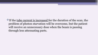 If the tube current is increased for the duration of the scan, the
problem of photon starvation will be overcome, but the patient
will receive an unnecessary dose when the beam is passing
through less attenuating parts.
 