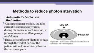 Methods to reduce photon starvation
1. Automatic Tube Current
Modulation.
 On some scanner models, the tube
current is automatically varied
during the course of each rotation, a
process known as milliamperage
modulation.
This allows sufficient photons to pass
through the widest parts of the
patient without unnecessary dose to
the narrower parts.
 