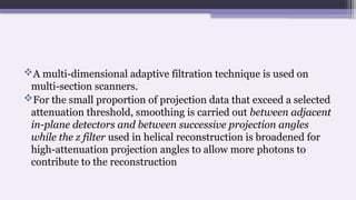 A multi-dimensional adaptive filtration technique is used on
multi-section scanners.
For the small proportion of projection data that exceed a selected
attenuation threshold, smoothing is carried out between adjacent
in-plane detectors and between successive projection angles
while the z filter used in helical reconstruction is broadened for
high-attenuation projection angles to allow more photons to
contribute to the reconstruction
 