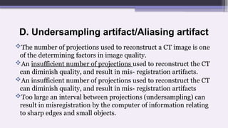 D. Undersampling artifact/Aliasing artifact
The number of projections used to reconstruct a CT image is one
of the determining factors in image quality.
An insufficient number of projections used to reconstruct the CT
can diminish quality, and result in mis- registration artifacts.
An insufficient number of projections used to reconstruct the CT
can diminish quality, and result in mis- registration artifacts
Too large an interval between projections (undersampling) can
result in misregistration by the computer of information relating
to sharp edges and small objects.
 