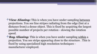 View Aliasing: This is when you have under sampling between
projections. You see line stripes radiating from the edge (but at a
distance from) a dense object. This is fixed by acquiring the largest
possible number of projects per rotation - slowing the rotation
speed.
Ray Aliasing: This is when you have under sampling within a
projection. You see strips appearing close to the structure . This is
fixed by using specialized high resolution techniques -
manufacturer employed.
 
