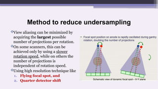 Method to reduce undersampling
View aliasing can be minimized by
acquiring the largest possible
number of projections per rotation.
On some scanners, this can be
achieved only by using a slower
rotation speed, while on others the
number of projections is
independent of rotation speed.
Using high resolution technique like
1. Flying focal spot, and
2. Quarter detector shift
 