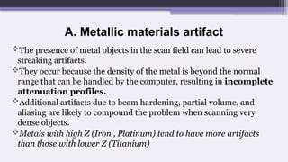 A. Metallic materials artifact
The presence of metal objects in the scan field can lead to severe
streaking artifacts.
They occur because the density of the metal is beyond the normal
range that can be handled by the computer, resulting in incomplete
attenuation profiles.
Additional artifacts due to beam hardening, partial volume, and
aliasing are likely to compound the problem when scanning very
dense objects.
Metals with high Z (Iron , Platinum) tend to have more artifacts
than those with lower Z (Titanium)
 