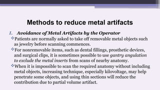 Methods to reduce metal artifacts
I. Avoidance of Metal Artifacts by the Operator
Patients are normally asked to take off removable metal objects such
as jewelry before scanning commences.
For nonremovable items, such as dental fillings, prosthetic devices,
and surgical clips, it is sometimes possible to use gantry angulation
to exclude the metal inserts from scans of nearby anatomy.
When it is impossible to scan the required anatomy without including
metal objects, increasing technique, especially kilovoltage, may help
penetrate some objects, and using thin sections will reduce the
contribution due to partial volume artifact.
 