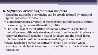 II. Software Corrections for metal artifacts
Streaking caused by overranging can be greatly reduced by means of
special software corrections.
 Manufacturers use a variety of interpolation techniques to substitute
the overrange values in attenuation profiles.
The usefulness of metal artifact reduction software is sometimes
limited because, although streaking distant from the metal implants is
removed, there still remains a loss of detail around the metal-tissue
interface, which is often the main area of diagnostic interest.
Beam hardening correction software should also be used when
scanning metal objects to minimize the additional artifacts due to beam
hardening.
 