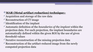 MAR (Metal artifact reduction) technique:-
Acquisition and storage of the raw data
Reconstruction of CT image
Identification of the implant
Automatic definition of the boundaries of the implant within the
projection data. For each projection, the implant boundaries are
automatically defined within the given ROI by the use of given
threshold values
Iterative reconstruction of the missing projection data
Reconstruction of the artifact-reduced image from the newly
computed projection data
 