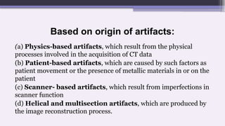 Based on origin of artifacts:
(a) Physics-based artifacts, which result from the physical
processes involved in the acquisition of CT data
(b) Patient-based artifacts, which are caused by such factors as
patient movement or the presence of metallic materials in or on the
patient
(c) Scanner- based artifacts, which result from imperfections in
scanner function
(d) Helical and multisection artifacts, which are produced by
the image reconstruction process.
 