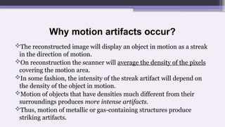 Why motion artifacts occur?
The reconstructed image will display an object in motion as a streak
in the direction of motion.
On reconstruction the scanner will average the density of the pixels
covering the motion area.
In some fashion, the intensity of the streak artifact will depend on
the density of the object in motion.
Motion of objects that have densities much different from their
surroundings produces more intense artifacts.
Thus, motion of metallic or gas-containing structures produce
striking artifacts.
 