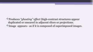 Produces “ghosting” effect (high-contrast structures appear
duplicated or smeared in adjacent slices or projections.
Image appears– as if it is composed of superimposed images.
 