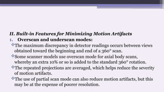 II. Built-in Features for Minimizing Motion Artifacts
1. Overscan and underscan modes:
The maximum discrepancy in detector readings occurs between views
obtained toward the beginning and end of a 360° scan.
Some scanner models use overscan mode for axial body scans,
whereby an extra 10% or so is added to the standard 360° rotation.
The repeated projections are averaged, which helps reduce the severity
of motion artifacts.
The use of partial scan mode can also reduce motion artifacts, but this
may be at the expense of poorer resolution.
 