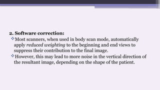 2. Software correction:
Most scanners, when used in body scan mode, automatically
apply reduced weighting to the beginning and end views to
suppress their contribution to the final image.
However, this may lead to more noise in the vertical direction of
the resultant image, depending on the shape of the patient.
 