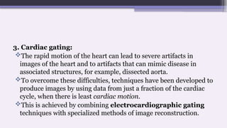 3. Cardiac gating:
The rapid motion of the heart can lead to severe artifacts in
images of the heart and to artifacts that can mimic disease in
associated structures, for example, dissected aorta.
To overcome these difficulties, techniques have been developed to
produce images by using data from just a fraction of the cardiac
cycle, when there is least cardiac motion.
This is achieved by combining electrocardiographic gating
techniques with specialized methods of image reconstruction.
 