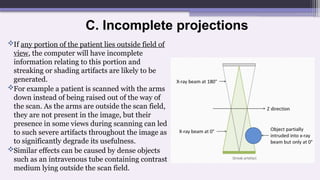 C. Incomplete projections
If any portion of the patient lies outside field of
view, the computer will have incomplete
information relating to this portion and
streaking or shading artifacts are likely to be
generated.
For example a patient is scanned with the arms
down instead of being raised out of the way of
the scan. As the arms are outside the scan field,
they are not present in the image, but their
presence in some views during scanning can led
to such severe artifacts throughout the image as
to significantly degrade its usefulness.
Similar effects can be caused by dense objects
such as an intravenous tube containing contrast
medium lying outside the scan field.
 