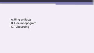 A. Ring artifacts
B. Line in topogram
C. Tube arcing
 