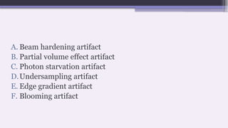 A. Beam hardening artifact
B. Partial volume effect artifact
C. Photon starvation artifact
D.Undersampling artifact
E. Edge gradient artifact
F. Blooming artifact
 
