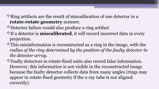 Ring artifacts are the result of miscalibration of one detector in a
rotate-rotate geometry scanner.
Detector failure would also produce a ring artifact
If a detector is miscalibrated, it will record incorrect data in every
projection.
This misinformation is reconstructed as a ring in the image, with the
radius of the ring determined by the position of the faulty detector in
the detector array.
Faulty detectors in rotate-fixed units also record false information.
However, this information is not visible in the reconstructed image
because the faulty detector collects data from many angles (rings may
appear in rotate-fixed geometry if the x-ray tube is not aligned
correctly).
 