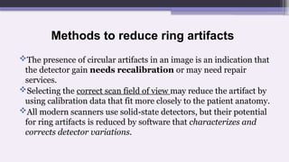 Methods to reduce ring artifacts
The presence of circular artifacts in an image is an indication that
the detector gain needs recalibration or may need repair
services.
Selecting the correct scan field of view may reduce the artifact by
using calibration data that fit more closely to the patient anatomy.
All modern scanners use solid-state detectors, but their potential
for ring artifacts is reduced by software that characterizes and
corrects detector variations.
 