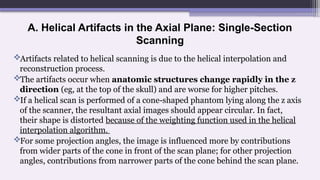 A. Helical Artifacts in the Axial Plane: Single-Section
Scanning
Artifacts related to helical scanning is due to the helical interpolation and
reconstruction process.
The artifacts occur when anatomic structures change rapidly in the z
direction (eg, at the top of the skull) and are worse for higher pitches.
If a helical scan is performed of a cone-shaped phantom lying along the z axis
of the scanner, the resultant axial images should appear circular. In fact,
their shape is distorted because of the weighting function used in the helical
interpolation algorithm.
For some projection angles, the image is influenced more by contributions
from wider parts of the cone in front of the scan plane; for other projection
angles, contributions from narrower parts of the cone behind the scan plane.
 