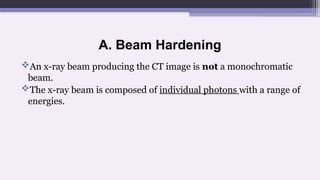 A. Beam Hardening
An x-ray beam producing the CT image is not a monochromatic
beam.
The x-ray beam is composed of individual photons with a range of
energies.
 