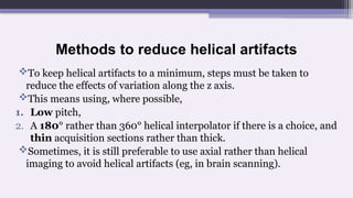 Methods to reduce helical artifacts
To keep helical artifacts to a minimum, steps must be taken to
reduce the effects of variation along the z axis.
This means using, where possible,
1. Low pitch,
2. A 180° rather than 360° helical interpolator if there is a choice, and
thin acquisition sections rather than thick.
Sometimes, it is still preferable to use axial rather than helical
imaging to avoid helical artifacts (eg, in brain scanning).
 