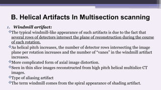 B. Helical Artifacts In Multisection scanning
1. Windmill artifact:
The typical windmill-like appearance of such artifacts is due to the fact that
several rows of detectors intersect the plane of reconstruction during the course
of each rotation.
As helical pitch increases, the number of detector rows intersecting the image
plane per rotation increases and the number of “vanes” in the windmill artifact
increases.
More complicated form of axial image distortion.
Seen in thin slice images reconstructed from high pitch helical multislice CT
images.
Type of aliasing artifact
The term windmill comes from the spiral appearance of shading artifact.
 