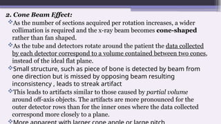2. Cone Beam Effect:
As the number of sections acquired per rotation increases, a wider
collimation is required and the x-ray beam becomes cone-shaped
rather than fan shaped.
As the tube and detectors rotate around the patient the data collected
by each detector correspond to a volume contained between two cones,
instead of the ideal flat plane.
Small structure, such as piece of bone is detected by beam from
one direction but is missed by opposing beam resulting
inconsistency , leads to streak artifact
This leads to artifacts similar to those caused by partial volume
around off-axis objects. The artifacts are more pronounced for the
outer detector rows than for the inner ones where the data collected
correspond more closely to a plane.

 