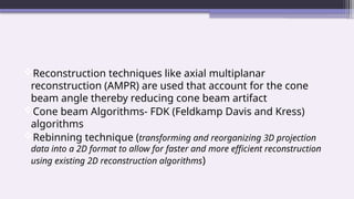 Reconstruction techniques like axial multiplanar
reconstruction (AMPR) are used that account for the cone
beam angle thereby reducing cone beam artifact
Cone beam Algorithms- FDK (Feldkamp Davis and Kress)
algorithms
Rebinning technique (transforming and reorganizing 3D projection
data into a 2D format to allow for faster and more efficient reconstruction
using existing 2D reconstruction algorithms)
 