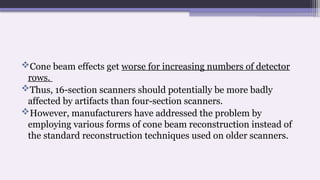 Cone beam effects get worse for increasing numbers of detector
rows.
Thus, 16-section scanners should potentially be more badly
affected by artifacts than four-section scanners.
However, manufacturers have addressed the problem by
employing various forms of cone beam reconstruction instead of
the standard reconstruction techniques used on older scanners.
 