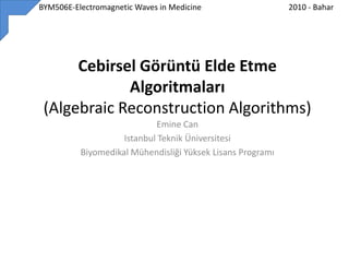          BYM506E-Electromagnetic Waves in Medicine 2010 - Bahar Cebirsel Görüntü Elde Etme Algoritmaları(Algebraic Reconstruction Algorithms) Emine Can  Istanbul Teknik Üniversitesi  Biyomedikal Mühendisliği Yüksek Lisans Programı  
