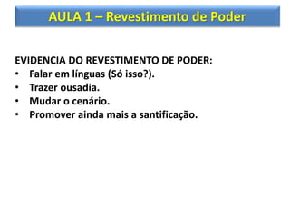 AULA 1 – Revestimento de Poder
EVIDENCIA DO REVESTIMENTO DE PODER:
• Falar em línguas (Só isso?).
• Trazer ousadia.
• Mudar o cenário.
• Promover ainda mais a santificação.
 