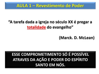 AULA 1 – Revestimento de Poder
“A tarefa dada a igreja no século XX é pregar a
totalidade do evangelho”
(Marck. D. McLean)
ESSE COMPROMETIMENTO SÓ É POSSÍVEL
ATRAVES DA AÇÃO E PODER DO ESPÍRITO
SANTO EM NÓS.
 
