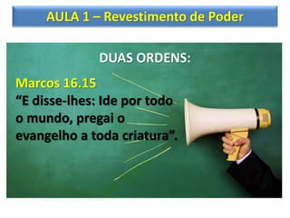 AULA 1 – Revestimento de Poder
DUAS ORDENS:
Marcos 16.15
“E disse-lhes: Ide por todo
o mundo, pregai o
evangelho a toda criatura”.
 