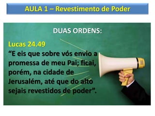 AULA 1 – Revestimento de Poder
DUAS ORDENS:
Lucas 24.49
“E eis que sobre vós envio a
promessa de meu Pai; ficai,
porém, na cidade de
Jerusalém, até que do alto
sejais revestidos de poder”.
 